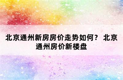 北京通州新房房价走势如何？ 北京通州房价新楼盘